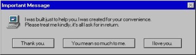 Important message: I was built just to help you. I was created for your convenience. Please treat me kindly, it's all I ask for in return.
THANK YOU/YOU MEAN SO MUCH TO ME/I LOVE YOU.